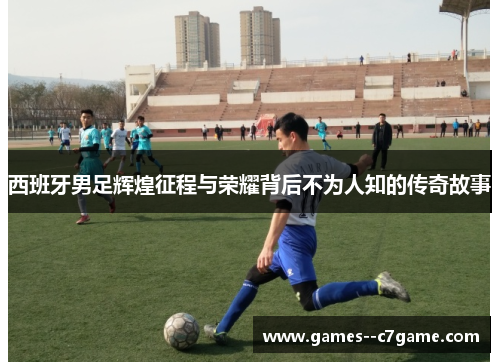 西班牙男足辉煌征程与荣耀背后不为人知的传奇故事